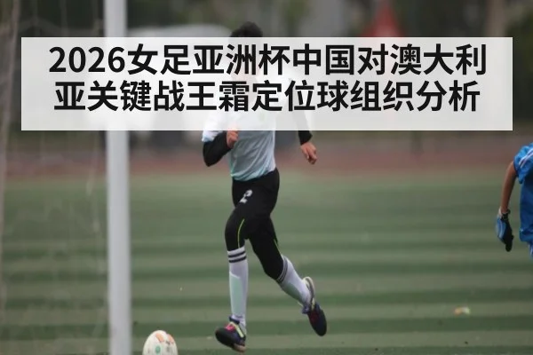 2026女足亚洲杯中国对澳大利亚关键战王霜定位球组织分析