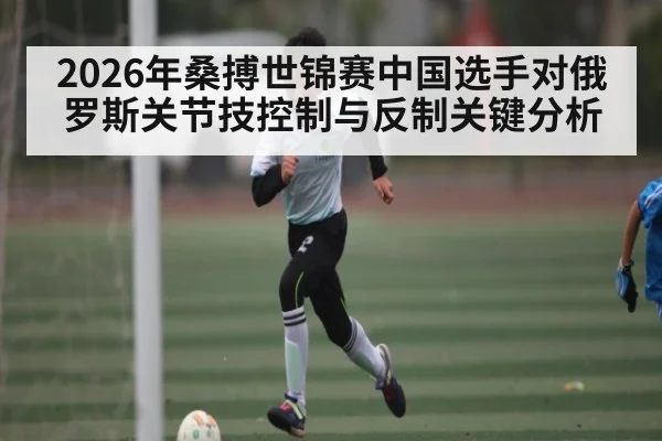 2026年桑搏世锦赛中国选手对俄罗斯关节技控制与反制关键分析